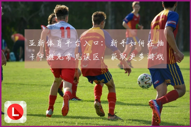 亚新体育平台入口：新手如何在抽卡中避免常见误区，获取更多游戏资源