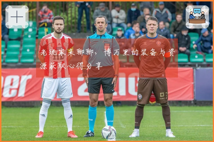 老玩家来聊聊，博万里的装备与资源获取心得分享