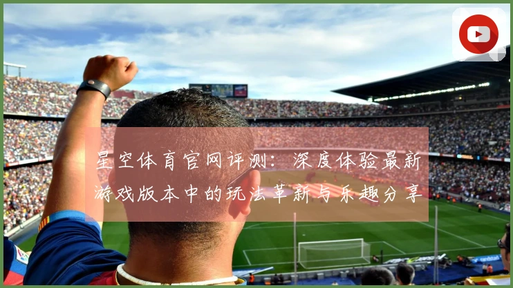 星空体育官网评测：深度体验最新游戏版本中的玩法革新与乐趣分享