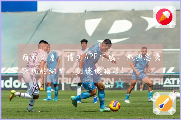 萌新必看！博万APP下载，那些容易踩坑的细节，别傻傻错过！