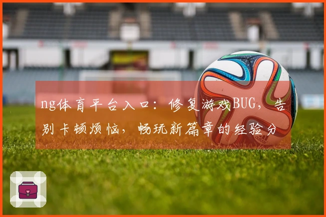 ng体育平台入口：修复游戏BUG，告别卡顿烦恼，畅玩新篇章的经验分享