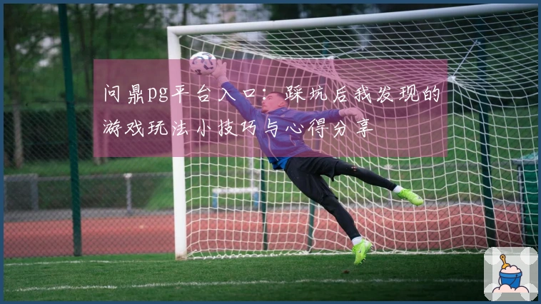 问鼎pg平台入口：踩坑后我发现的游戏玩法小技巧与心得分享