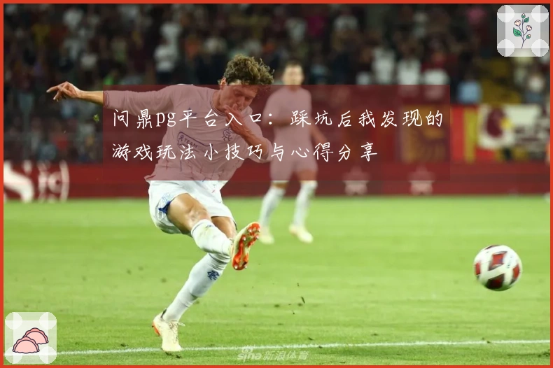 问鼎pg平台入口：踩坑后我发现的游戏玩法小技巧与心得分享